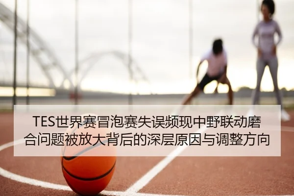 TES世界赛冒泡赛失误频现中野联动磨合问题被放大背后的深层原因与调整方向