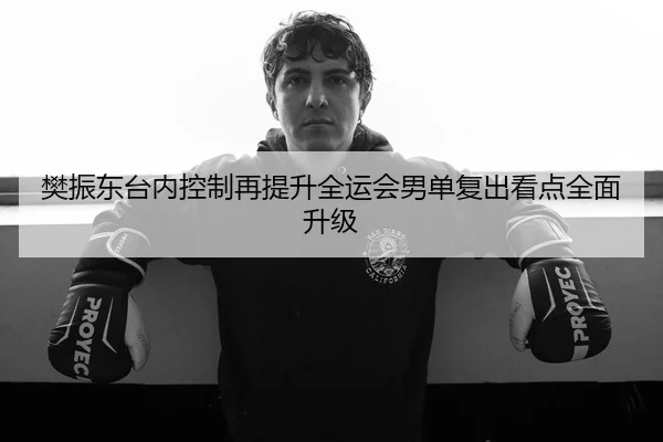 樊振东台内控制再提升全运会男单复出看点全面升级